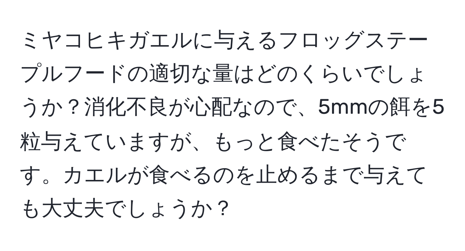 ミヤコヒキガエルに与えるフロッグステープルフードの適切な量はどのくらいでしょうか？消化不良が心配なので、5mmの餌を5粒与えていますが、もっと食べたそうです。カエルが食べるのを止めるまで与えても大丈夫でしょうか？