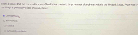 Shane believes that the commodification of health has created a large number of problems within the United States. From which
sociological perspective does this come from?
Conflict thear
Functionalist
Feminist
Symbolic interactionist