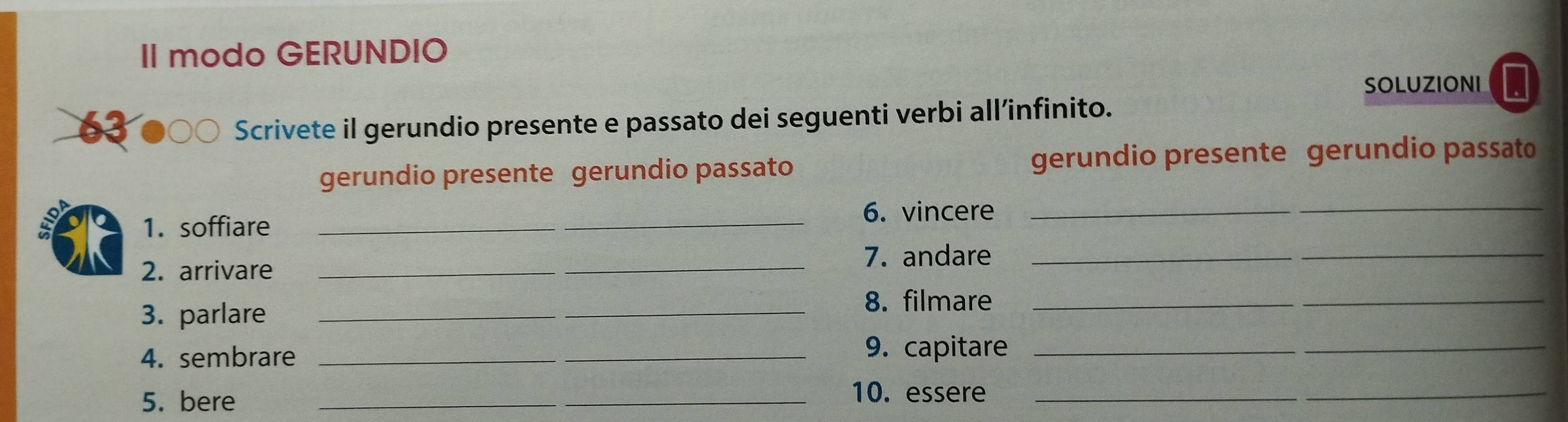 II modo GERUNDIO 
SOLUZIONI 
63 Scrivete il gerundio presente e passato dei seguenti verbi all’infinito. 
gerundio presente gerundio passato gerundio presente gerundio passato 
_6. vincere_ 
_ 
1. soffiare 
7. andare_ 
2. arrivare_ 
_ 
3. parlare_ 
_8. filmare_ 
_ 
4. sembrare_ 
9. capitare_ 
_ 
5. bere_ 
_10. essere_ 
_