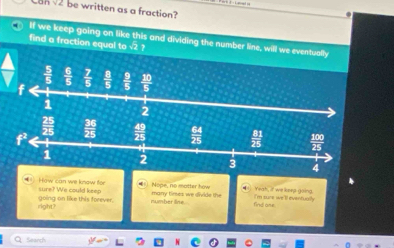 anv be written as a fraction?
.
If we keep going on like this and dividing the number line, will we eventually
find a fraction equal to √2 ?
 5/5   6/5   7/5   8/5 
f 5  10/5 
1 2
sure? We could keep How can we know for many times we divide the Nope, no matter how Yeah, it' we keep going.
right? going on like this forever. number line . find ame. I'm sure we'll eventually
QSearch 46n