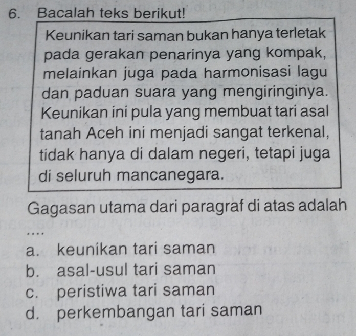 Bacalah teks berikut!
Keunikan tari saman bukan hanya terletak
pada gerakan penarinya yang kompak,
melainkan juga pada harmonisasi lagu
dan paduan suara yang mengiringinya.
Keunikan ini pula yang membuat tari asal
tanah Aceh ini menjadi sangat terkenal,
tidak hanya di dalam negeri, tetapi juga
di seluruh mancanegara.
Gagasan utama dari paragraf di atas adalah
…
a. keunikan tari saman
b. asal-usul tari saman
c. peristiwa tari saman
d. perkembangan tari saman