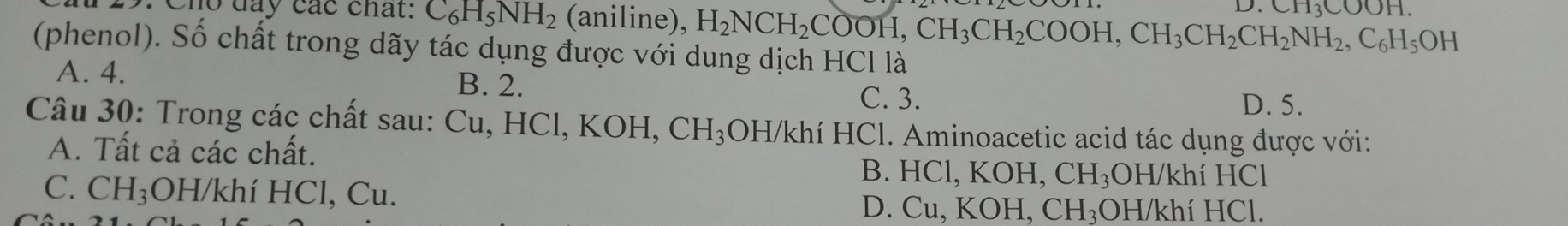 1113COOH 
Cho đây các chất: C_6H_5NH_2 (aniline), H_2NCH_2COOH, CH_3CH_2COOH, CH_3CH_2CH_2NH_2, C_6H_5OH
(phenol). Số chất trong dãy tác dụng được với dung dịch HCl là
A. 4. B. 2.
C. 3. D. 5.
Câu 30: Trong các chất sau: Cu, HCl, KOH, CH_3 OH/khí HCl. Aminoacetic acid tác dụng được với:
A. Tất cả các chất. B. HC|.K OH, CH_3 OH/khí HCl
C. CH_3;OH/khí HCl, Cu. D. Cu, KOH, CH_3 ₃OH/khí HCl.