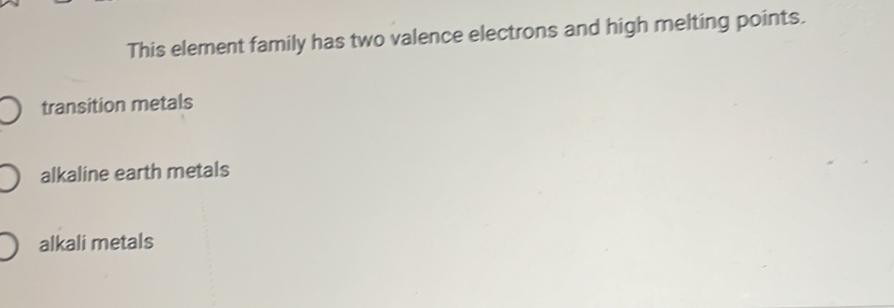 This element family has two valence electrons and high melting points.
transition metals
alkaline earth metals
alkali metals