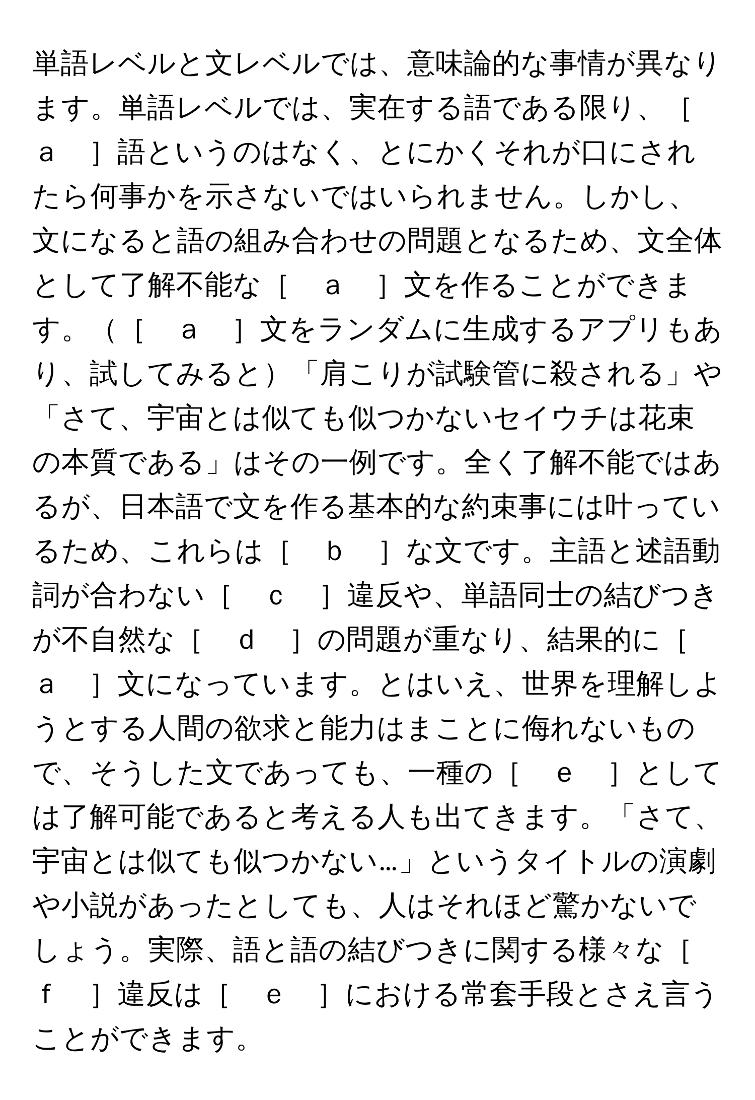 単語レベルと文レベルでは、意味論的な事情が異なります。単語レベルでは、実在する語である限り、［　ａ　］語というのはなく、とにかくそれが口にされたら何事かを示さないではいられません。しかし、文になると語の組み合わせの問題となるため、文全体として了解不能な［　ａ　］文を作ることができます。［　ａ　］文をランダムに生成するアプリもあり、試してみると「肩こりが試験管に殺される」や「さて、宇宙とは似ても似つかないセイウチは花束の本質である」はその一例です。全く了解不能ではあるが、日本語で文を作る基本的な約束事には叶っているため、これらは［　ｂ　］な文です。主語と述語動詞が合わない［　ｃ　］違反や、単語同士の結びつきが不自然な［　ｄ　］の問題が重なり、結果的に［　ａ　］文になっています。とはいえ、世界を理解しようとする人間の欲求と能力はまことに侮れないもので、そうした文であっても、一種の［　ｅ　］としては了解可能であると考える人も出てきます。「さて、宇宙とは似ても似つかない…」というタイトルの演劇や小説があったとしても、人はそれほど驚かないでしょう。実際、語と語の結びつきに関する様々な［　ｆ　］違反は［　ｅ　］における常套手段とさえ言うことができます。