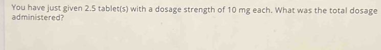 You have just given 2.5 tablet(s) with a dosage strength of 10 mg each. What was the total dosage 
administered?