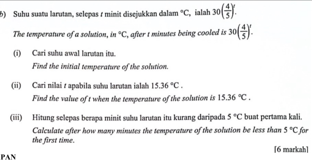 ½) Suhu suatu larutan, selepas t minit disejukkan dalam°C , ialah 30( 4/5 )!
The temperature of a solution, in°C , after t minutes being cooled is 30( 4/5 )_(·)^t
(i) Cari suhu awal larutan itu. 
Find the initial temperature of the solution. 
(ii) Cari nilai t apabila suhu larutan ialah 15.36°C. 
Find the value of t when the temperature of the solution is 15.36°C. 
(iii) Hitung selepas berapa minit suhu larutan itu kurang daripada 5°C buat pertama kali. 
Calculate after how many minutes the temperature of the solution be less than 5°C for 
the first time. 
[6 markah] 
PAN