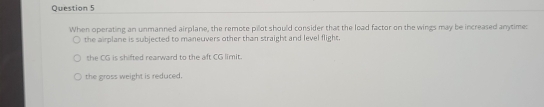 When operating an unmanned airplane, the remote pilot should consider that the load factor on the wings may be increased anytime:
the airplane is subjected to maneuvers other than straight and level flight.
the CG is shifted rearward to the aft CG limit.
the gross weight is reduced.