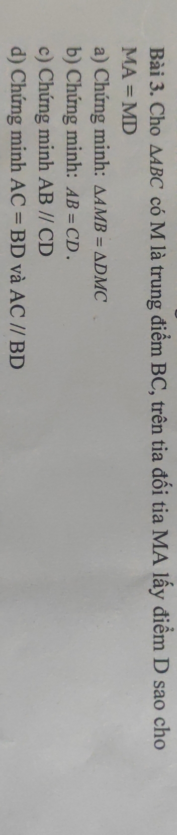 Cho △ ABC có M là trung điểm BC, trên tia đối tia MA lấy điểm D sao cho
MA=MD
a) Chứng minh: △ AMB=△ DMC
b) Chứng minh: AB=CD. 
c) Chứng minh ABparallel CD
d) Chứng minh AC=BD và AC//BD