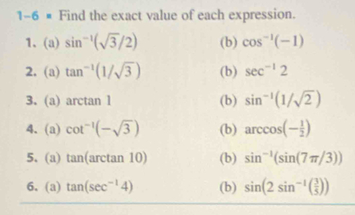 1-6 × Find the exact value of each expression. 
1、 (a) sin^(-1)(sqrt(3)/2) (b) cos^(-1)(-1)
2. (a) tan^(-1)(1/sqrt(3)) (b) sec^(-1)2
3. (a) arctan 1 (b) sin^(-1)(1/sqrt(2))
4. (a) cot^(-1)(-sqrt(3)) (b) arccos (- 1/2 )
5. (a) tan (arctan 10) (b) sin^(-1)(sin (7π /3))
6. (a) tan (sec^(-1)4) (b) sin (2sin^(-1)( 3/5 ))