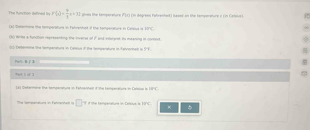 The function defined by F(x)= 9/5 x+32 gives the temperature F(x) (in degrees Fahrenheit) based on the temperature x (in Celsius). 
(a) Determine the temperature in Fahrenheit if the temperature in Celsius is 10°C. 
∞ 
(b) Write a function representing the inverse of F and interpret its meaning in context. 
(c) Determine the temperature in Celsius if the temperature in Fahrenheit is 5°F. 
Part: 0 / 3 
Part 1 of 3 
(a) Determine the temperature in Fahrenheit if the temperature in Celsius is 10°C. 
The temperature in Fahrenheit is □°F if the temperature in Celsius is 10°C. 
×