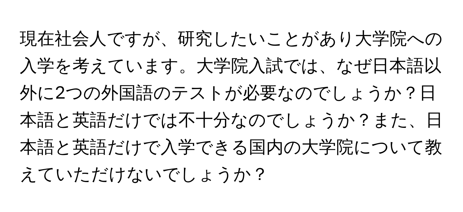 現在社会人ですが、研究したいことがあり大学院への入学を考えています。大学院入試では、なぜ日本語以外に2つの外国語のテストが必要なのでしょうか？日本語と英語だけでは不十分なのでしょうか？また、日本語と英語だけで入学できる国内の大学院について教えていただけないでしょうか？