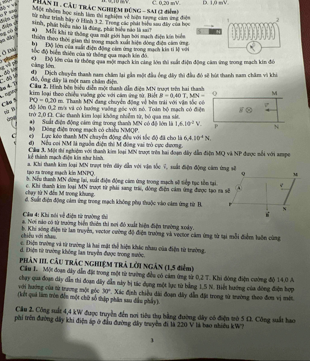 B. 0,10 mV. C. 0,20 mV. D. 1,0 mV.
o P sau độ v và PHAN II . CÂU TRÁC NGHIỆM ĐÚNG - SAI (2 điểm)
Một nhóm học sinh làm thí nghiệm về hiện tượng cảm ứng điệ
ng có d điện ch điện ch từ như trình bảy ở Hình 3.2. Trong các phát biểu sau đây của họ
sinh, phát biểu nào là đúng, phát biểu nào là sai?
a)Mỗi khi từ thông qua mặt giới hạn bởi mạch điện kín biến
an dây thiên theo thời gian thì trong mạch xuất hiện dòng điện cảm ứng
b) Độ lớn của suất điện động cảm ứng trong mạch kín tỉ lệ với
Ở Đài tốc độ biến thiên của từ thông qua mạch kín đó.
g về ph   phượ c)  Độ lớn của từ thông qua một mạch kín cảng lớn thì suất điện động cảm ứng trong mạch kín đó
càng lớn.
đó, ống dây là một nam châm điện.
. ngượi âu 4. Tr C. độ lớ  độ lớn
d  Dịch chuyển thanh nam châm lại gần một đầu ống dây thì đầu đó sẽ hút thanh nam châm vì khi
Câu 2. Hình bên biểu diễn một thanh dẫn điện MN trượt trên hai thanh
kim loại theo chiều vuông góc với cảm ứng từ. Biết B=0,40T,MN= Q
M
Câu 5
PQ=0,20m 1. Thanh MN đang chuyển động về bên trái với vận tốc có
vector v
từ B độ lớn 0,2 m/s và có hướng vuông góc với nó. Toàn bộ mạch có điện vector B
ứng
trở 2,0 Ω. Các thanh kim loại không nhiễm từ, bỏ qua ma sát.
a)  Suất điện động cảm ứng trong thanh MN có độ lớn là 1,6.10^(-2)V. P N
b) Dòng điện trong mạch có chiều NMQP.
c) Lực kéo thanh MN chuyền động đều với tốc độ đã cho là 6,4.10^(-4)N.
d) Nếu coi NM là nguồn điện thì M đóng vai trò cực dương.
Câu 3. Một thí nghiệm với thanh kim loại MN trượt trên hai đoạn dây dẫn điện MQ và NP được nối với ampe
kế thành mạch điện kín như hình.
a. Khi thanh kim loại MN trượt trên dây dẫn với vận tốc v, suất điện động cảm ứng sẽ
tạo ra trong mạch kín MNPQ. 
b. Nếu thanh MN dừng lại, suất điện động cảm ứng trong mạch sẽ tiếp tục tồn tại.
c. Khi thanh kim loại MN trượt từ phải sang trái, dòng điện cảm ứng được tạo ra sẽ
chạy từ N đến M trong khung.
d. Suất điện động cảm ứng trong mạch không phụ thuộc vào cảm ứng từ B. 
Câu 4: Khi nói về điện từ trường thì
a. Nơi nào có từ trường biến thiên thì nơi đó xuất hiện điện trường xoáy.
b. Khi sóng điện từ lan truyền, vector cường độ điện trường và vector cảm ứng từ tại mỗi điểm luôn cùng
chiều với nhau.
c. Điện trường và từ trường là hai mặt thể hiện khác nhau của điện từ trường.
d. Điện từ trường không lan truyền được trong nước.
PHÀN III. CÂU TRÁC NGHIỆM TRẢ LỜI NGÁN (1,5 điểm)
Câu 1. Một đoạn dây dẫn đặt trong một từ trường đều có cảm ứng từ 0,2 T. Khi dòng điện cường độ 14,0 A
chạy qua đoạn dây dẫn thì đoạn dây dẫn này bị tác dụng một lực từ bằng 1,5 N. Biết hướng của dòng điện hợp
với hướng của từ trương một góc 30°. Xác định chiều dài đoạn dây dẫn đặt trong từ trường theo đơn vị mét.
(kết quả làm tròn đến một chữ số thập phân sau dấu phầy).
Câu 2. Công suất 4,4 kW được truyền đến nơi tiêu thụ bằng đường dây có điện trở 5 Ω. Công suất hao
phí trên đường dây khi điện áp ở đầu đường dây truyền đi là 220 V là bao nhiêu kW?
3