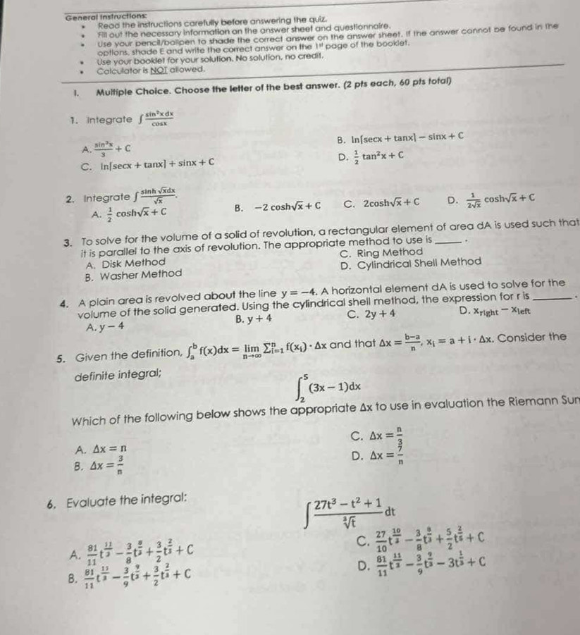 General Instructions:
Read the instructions carefully before answering the quiz.
Fill out the necessary information on the answer sheet and questionnaire.
Use your pencil/balipen to shade the correct answer on the answer sheet. If the answer cannot be found in the
options, shade E and write the correct answer on the 1^(st) page of the booklet.
Use your booklet for your solution. No solution, no credit.
Calculator is NOI allowed.
1. Multiple Choice. Choose the letter of the best answer. (2 pts each, 60 pts total)
1. Integrate ∈t  sin^2xdx/cos x 
B. ln [sec x+tan x]-sin x+C
A.  sin^2x/3 +C  1/2 tan^2x+C
C. ln [sec x+tan x]+sin x+C D.
2. Integrate ∈t  sin hsqrt(x)dx/sqrt(x) .  1/2sqrt(x) cos hsqrt(x)+C
A.  1/2 cos hsqrt(x)+C B. -2cos hsqrt(x)+C C. 2cos hsqrt(x)+C D.
3. To solve for the volume of a solid of revolution, a rectangular element of area dA is used such that
it is parallel to the axis of revolution. The appropriate method to use is .
A. Disk Method C. Ring Method
B. Washer Method D. Cylindrical Shell Method
4. A plain area is revolved about the line y=-4. A horizontal element dA is used to solve for the
volume of the solid generated. Using the cylindrical shell method, the expression for r is .
B. y+4
C. 2y+4 D. x_right-x_le ft
A. y-4
5. Given the definition, ∈t _a^(bf(x)dx=limlimits _nto ∈fty)sumlimits _(i=1)^nf(x_i)· △ x and that △ x= (b-a)/n ,x_i=a+i· △ x. Consider the
definite integral;
∈t _2^(5(3x-1)dx
Which of the following below shows the appropriate △ x to use in evaluation the Riemann Sun
C. △ x=frac n)3
A. △ x=n
B. △ x= 3/n 
D. △ x= 7/n 
6. Evaluate the integral:
∈t  (27t^3-t^2+1)/sqrt[3](t) dt
A.  81/11 t^(frac 11)3- 3/8 t^(frac 8)3+ 3/2 t^(frac 2)3+C C.  27/10 t^(frac 10)3- 3/8 t^(frac 8)3+ 5/2 t^(frac 2)5+C
B.  81/11 t^(frac 11)3- 3/9 t^(frac 9)3+ 3/2 t^(frac 2)3+C
D.  81/11 t^(frac 11)2- 3/9 t^(frac 9)3-3t^(frac 1)3+C