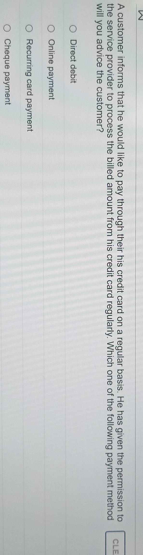A customer informs that he would like to pay through their his credit card on a regular basis. He has given the permission to CLE
the service provider to process the billed amount from his credit card regularly. Which one of the following payment method
will you advice the customer?
Direct debit
Online payment
Recurring card payment
Cheque payment