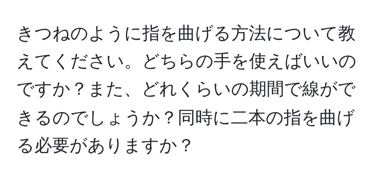 きつねのように指を曲げる方法について教えてください。どちらの手を使えばいいのですか？また、どれくらいの期間で線ができるのでしょうか？同時に二本の指を曲げる必要がありますか？