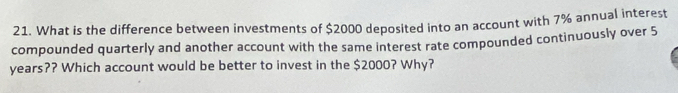 What is the difference between investments of $2000 deposited into an account with 7% annual interest 
compounded quarterly and another account with the same interest rate compounded continuously over 5
years?? Which account would be better to invest in the $2000? Why?