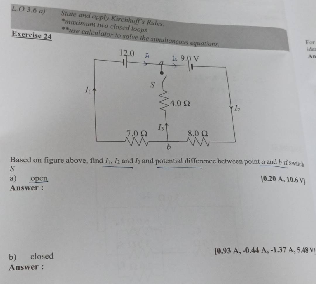 3.6 a) State and apply Kirchhoff's Rules.
*maximum two closed loops.
Exercise 24
**use calculator to solve the simultaneous equations.
For
ide
An
Based on figure above, find I_1,I_2 and I_3 and potential difference between point a and b if switch
S
a) open [0.20 A, 10.6 V]
Answer :
[0.93 A, -0.44 A, -1.37 A, 5.48 V]
b) closed
Answer :