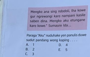 Mengko ana sing ndodoli, lha kowe
gur ngrewangi karo nampani kasile
saben dina. Mengko aku etungane
karo kowe." Sumaure Ida....
Paraga ''Aku'' nuduhake yen panulis duwe
sudut pandang wong kaping . . . .
A. 1 D. 4
B. 2 E. 5
C. 3