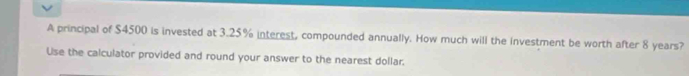 A principal of $4500 is invested at 3.25% interest, compounded annually. How much will the investment be worth after 8 years? 
Use the calculator provided and round your answer to the nearest dollar.