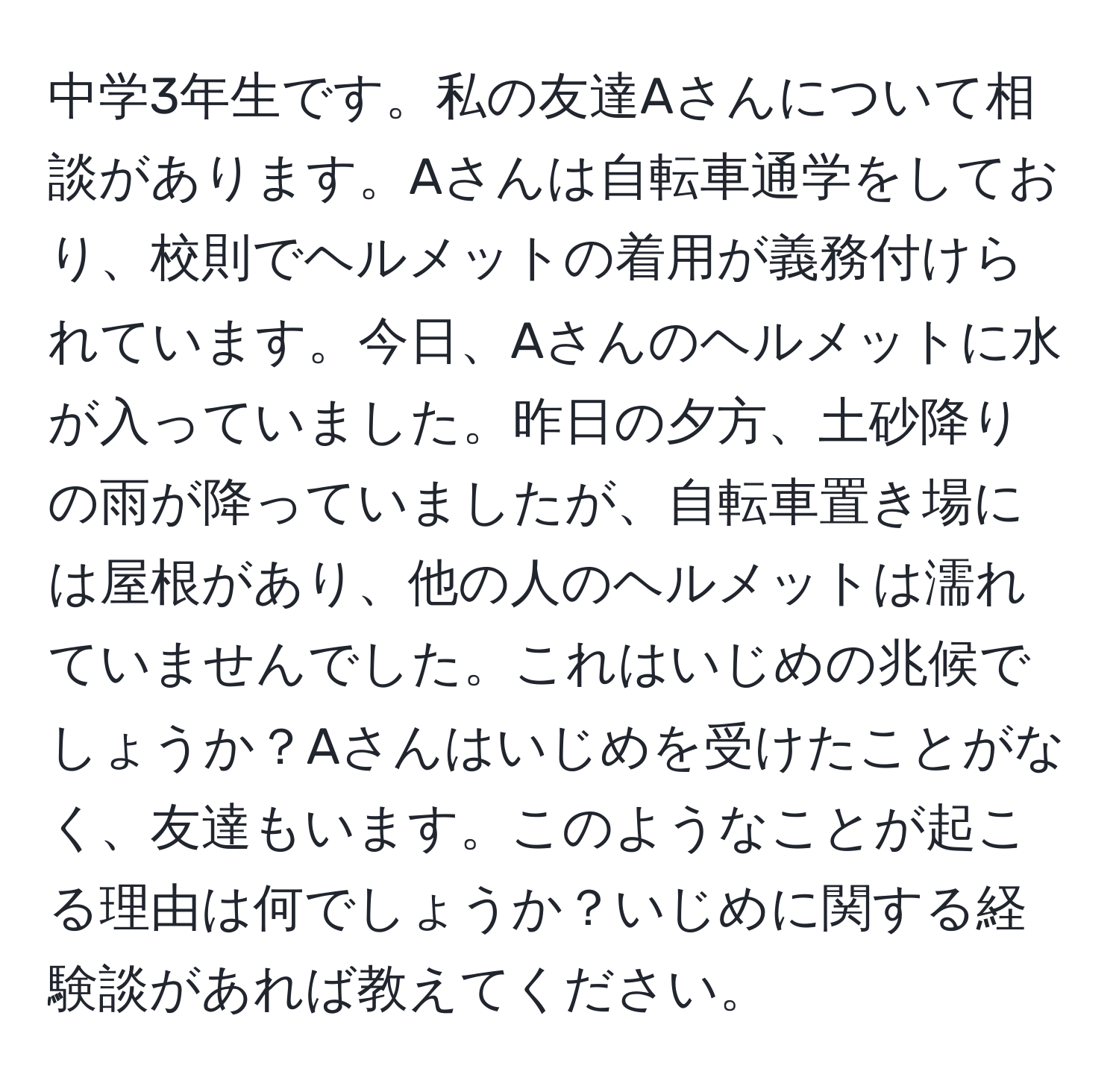 中学3年生です。私の友達Aさんについて相談があります。Aさんは自転車通学をしており、校則でヘルメットの着用が義務付けられています。今日、Aさんのヘルメットに水が入っていました。昨日の夕方、土砂降りの雨が降っていましたが、自転車置き場には屋根があり、他の人のヘルメットは濡れていませんでした。これはいじめの兆候でしょうか？Aさんはいじめを受けたことがなく、友達もいます。このようなことが起こる理由は何でしょうか？いじめに関する経験談があれば教えてください。