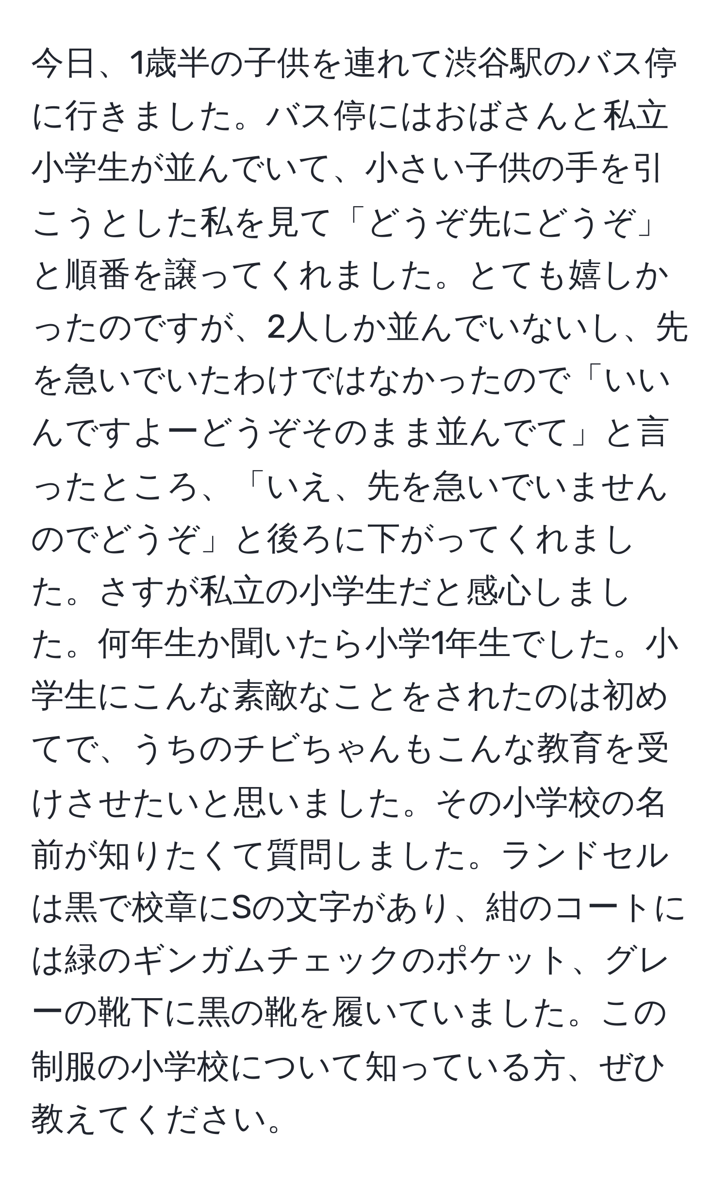 今日、1歳半の子供を連れて渋谷駅のバス停に行きました。バス停にはおばさんと私立小学生が並んでいて、小さい子供の手を引こうとした私を見て「どうぞ先にどうぞ」と順番を譲ってくれました。とても嬉しかったのですが、2人しか並んでいないし、先を急いでいたわけではなかったので「いいんですよーどうぞそのまま並んでて」と言ったところ、「いえ、先を急いでいませんのでどうぞ」と後ろに下がってくれました。さすが私立の小学生だと感心しました。何年生か聞いたら小学1年生でした。小学生にこんな素敵なことをされたのは初めてで、うちのチビちゃんもこんな教育を受けさせたいと思いました。その小学校の名前が知りたくて質問しました。ランドセルは黒で校章にSの文字があり、紺のコートには緑のギンガムチェックのポケット、グレーの靴下に黒の靴を履いていました。この制服の小学校について知っている方、ぜひ教えてください。