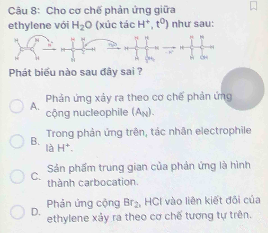 Cho cơ chế phản ứng giữa
ethylene với H_2O (xúc tác H^+,t^0) như sau:
H
H
a OH
Phát biểu nào sau đây sai ?
Phản ứng xảy ra theo cơ chế phản ứng
A.
cộng nucleophile (A_N).
Trong phản ứng trên, tác nhân electrophile
B.
là H^+.
Sản phẩm trung gian của phản ứng là hình
C.
thành carbocation.
Phản ứng cộng Br_2 , HCI vào liên kiết đôi của
D.
ethylene xảy ra theo cơ chế tương tự trên.