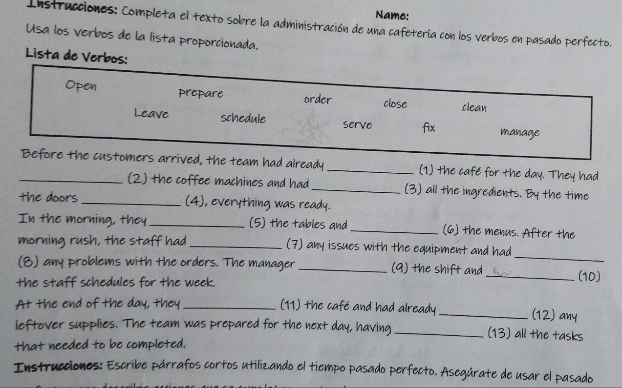 Name: 
Instrucciones: Completa el texto sobre la administración de una cafetería con los verbos en pasado perfecto. 
Usa los verbos de la lista proporcionada. 
Lista de Verbos: 
Open prepare order close clean 
Leave schedule serve fix 
manage 
_Before the customers arrived, the team had already_ (1) the café for the day. They had 
(2) the coffee machines and had _(3) all the ingredients. By the time 
the doors _(4), everything was ready. 
In the morning, they _(5) the tables and _(6) the menus. After the 
_ 
morning rush, the staff had _(7) any issues with the equipment and had 
(8) any problems with the orders. The manager _(9) the shift and_ (10) 
the staff schedules for the week. 
At the end of the day, they _(11) the café and had already_ 
(12) any 
leftover supplies. The team was prepared for the next day, having_ (13) all the tasks 
that needed to be completed. 
Instrucciones: Escribe párrafos cortos utilizando el tiempo pasado perfecto. Asegúrate de usar el pasado