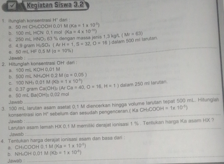 √ Kegiatan Siswa 3.2 
1. itunglah konsentrasi H* dari : 
a. 50 ml CH₃COOH 0,01 M (Ka=1* 10^(-5))
b. 100 mL HCN 0,1 mol (Ka=4* 10^(-10)) (Mr=63)
c. 250 mL HNO_3 63 % dengan massa jenis 1,3 kg/L
d. 4,9 gram H_2SO_4  Ar H=1,S=32,O=16)dalam500 0 mi larutan. 
e. 50 mL HF 0,5M(a=10% )
Jawab : 
_ 
2. Hitunglah konsentrasi OH * dari : 
a. 100 mL KOH 0,01 M
500 m |N H_4OH0, 2M(alpha =0,05)
C. 100NH_30,01M(Kb=1* 10^(-5))
dì 0.37 gram Ca(OH)_2(ArCa=40, O=16,H=1) dalam 250 ml larutan. 
_ 
e. 50mL B a(OH) _20,0 2 mol
_ 
Jawab 
3. 100 mL larutan asam asetat 0,1 M diencerkan hingga volume larutan tepat 500 mL. Hitunglah 
konsentrasi ion H* sebelum dan sesudah pengenceran.( Ka CH_3COOH=1* 10^(-5))
Jawab : 
_ 
Larutan asam lemah HX 0,1 M memiliki derajat ionisasi 1 %. Tentukan harga Ka asam HX ? 
Jawab : 
_ 
4. Tentukan harga derajat ionisasi asam dan basa dari : 
a. . CH_3COOH0, 1M(Ka=1* 10^(-5))
b. NH_4OH0,01M(Kb=1* 10^(-6))
Jawab : 
_