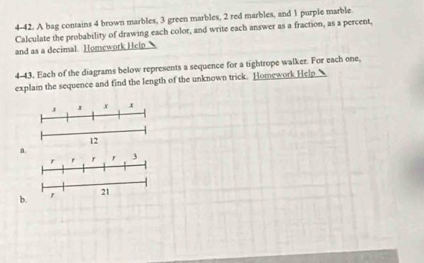 4-42. A bag contains 4 brown marbles, 3 green marbles, 2 red marbles, and 1 purple marble 
Calculate the probability of drawing each color, and write each answer as a fraction, as a percent, 
and as a decimal. Homework Help 
4-43. Each of the diagrams below represents a sequence for a tightrope walker. For each one, 
explain the sequence and find the length of the unknown trick. Homework Help 
J x x x 
12 
a. 
r r 3
b. r 21