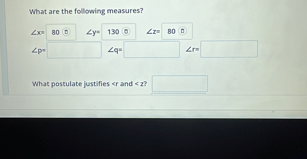 What are the following measures?
∠ x= 80 ∠ y= 130 ∠ z= 80 D
∠ p=
∠ q=
□ ∠ r=□
What postulate justifies and ? ^□ 