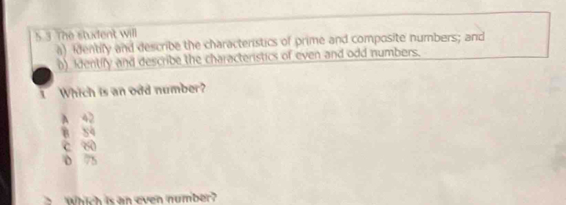 5 3 The student will
a) identify and describe the characteristics of prime and composite numbers; and
() Identify and describe the characteristics of even and odd numbers.
1 Which is an odd number?
A 42
B S4
c w
D 75
、 Which is an even number?