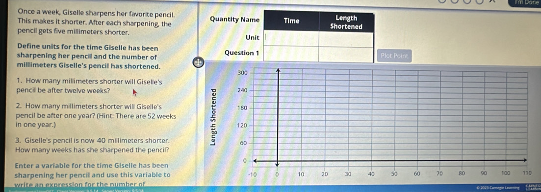 I'm Done 
Once a week, Giselle sharpens her favorite pencil. Length 
This makes it shorter. After each sharpening, the Quantity Name Time Shortened 
pencil gets five millimeters shorter. Unit 
Define units for the time Giselle has been 
sharpening her pencil and the number of Question 1 Plot Point 
4
millimeters Giselle's pencil has shortened. 
1. How many millimeters shorter will Giselle's 
pencil be after twelve weeks? 
2. How many millimeters shorter will Giselle's 
pencil be after one year? (Hint: There are 52 weeks
in one year.) 
3. Giselle's pencil is now 40 millimeters shorter. 
How many weeks has she sharpened the pencil? 
Enter a variable for the time Giselle has been 
sharpening her pencil and use this variable to 
write an expression for the number of 
© 2023 Camege L