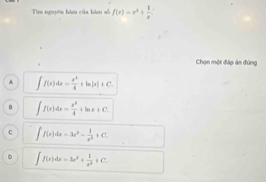 f(x)=x^3+ 1/x 
Tìm nguyên hàm của hàm số
Chọn một đáp án đúng
A ∈t f(x)dx= x^4/4 +ln |x|+C.
B ∈t f(x)dx= x^4/4 +ln x+C.
C ∈t f(x)dx=3x^2- 1/x^2 +C.
D ∈t f(x)dx=3x^2+ 1/x^2 +C.