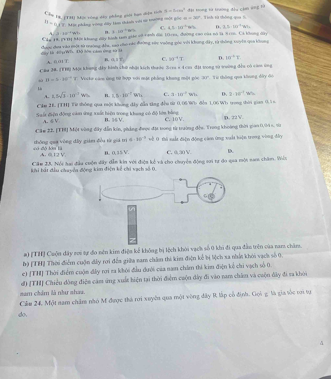 Cầu 18. [TH] Một vòng dây phẳng giới hạn diện tích S=5cm^2 đặt trong từ trường đều cảm ứng từ
B=0.1T. Mặt phầng vòng dây làm thành với từ trường một góc alpha =30°. Tính từ thông qua S.
A. 3· 10^(-1)Wb B. 3· 10^(-5)Wb. C. 4,5· 10^(-5)Wb. D. 2,5· 10^(-5)Wb.
Câu 19. [VD] Một khung dây hình tam giác có cạnh dài 10cm, đường cao của nó là 8cm. Cả khung dây
được đưa vào một từ trường đều, sao cho các đường sức vuông góc với khung dây, từ thông xuyên qua khung
dây là 40μWb. Độ lớn cảm ứng từ là
A. 0.01T. B. 0.1T
C. 10^(-4)T. D. 10^(-3)T.
Câu 20. [TH] Một khung dây hình chữ nhật kích thước 3cm* 4cm đặt trong từ trường đều có cảm ứng
từ B=5· 10^(-1)T Vectơ cảm ứng từ hợp với mặt phẳng khung một góc 30°. Từ thông qua khung dây đó
là
A. 1,5sqrt(3)· 10^(-7)Wb. B. 1,5· 10^(-7)Wb. C. 3· 10^(-7)Wb. D. 2· 10^(-7)Wb.
Câu 21. [TH] Từ thông qua một khung dây dẫn tăng đều từ 0,06 Wb đến 1,06 Wb trong thời gian 0,1s.
Suất điện động cảm ứng xuất hiện trong khung có độ lớn bằng
A. 6V. D. 22 V.
B. 16 V. C. 10 V.
Câu 22. [TH] Một vòng dây dẫn kín, phẳng được đặt trong từ trường đều. Trong khoảng thời gian 0,04 s, từ
thông qua vòng dây giảm đều từ giá trị 6· 10^(-3) về 0 thì suất điện động cảm ứng xuất hiện trong vòng dây
có độ lớn là
A. 0,12 V. B. 0,15 V. C. 0, 30 V. D.
Câu 23. Nối hai đầu cuộn dây dẫn kín với điện kế và cho chuyển động rơi tự do qua một nam châm. Biết
khi bắt đầu chuyền động kim điện kế chỉ vạch số 0.
a) [TH] Cuộn dây rơi tự do nên kim điện kế không bị lệch khỏi vạch số 0 khi đi qua đầu trên của nam châm.
b) [TH] Thời điểm cuộn dây rơi đến giữa nam châm thì kim điện kế bị lệch xa nhất khỏi vạch số 0.
c) [TH] Thời điểm cuộn dây rơi ra khỏi đầu dưới của nam châm thì kim điện kế chỉ vạch số 0.
d) [TH] Chiều dòng điện cảm ứng xuất hiện tại thời điểm cuộn dây đi vào nam châm và cuộn dây đi ra khỏi
nam châm là như nhau.
Câu 24. Một nam châm nhỏ M được thả rơi xuyên qua một vòng dây R lắp cố định. Gọi g là gia tốc rơi tự
do.