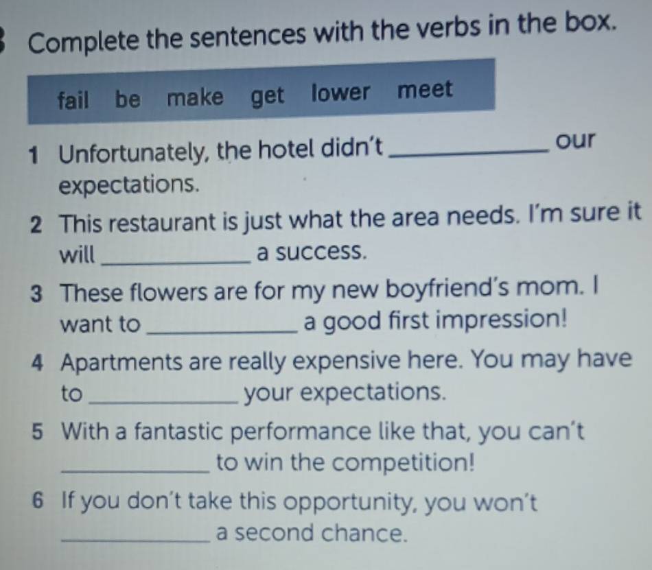 Complete the sentences with the verbs in the box. 
fail be make get lower meet 
1 Unfortunately, the hotel didn’t _our 
expectations. 
2 This restaurant is just what the area needs. I’m sure it 
will _a success. 
3 These flowers are for my new boyfriend’s mom. I 
want to _a good first impression! 
4 Apartments are really expensive here. You may have 
to _your expectations. 
5 With a fantastic performance like that, you can’t 
_to win the competition! 
6 If you don't take this opportunity, you won’t 
_a second chance.