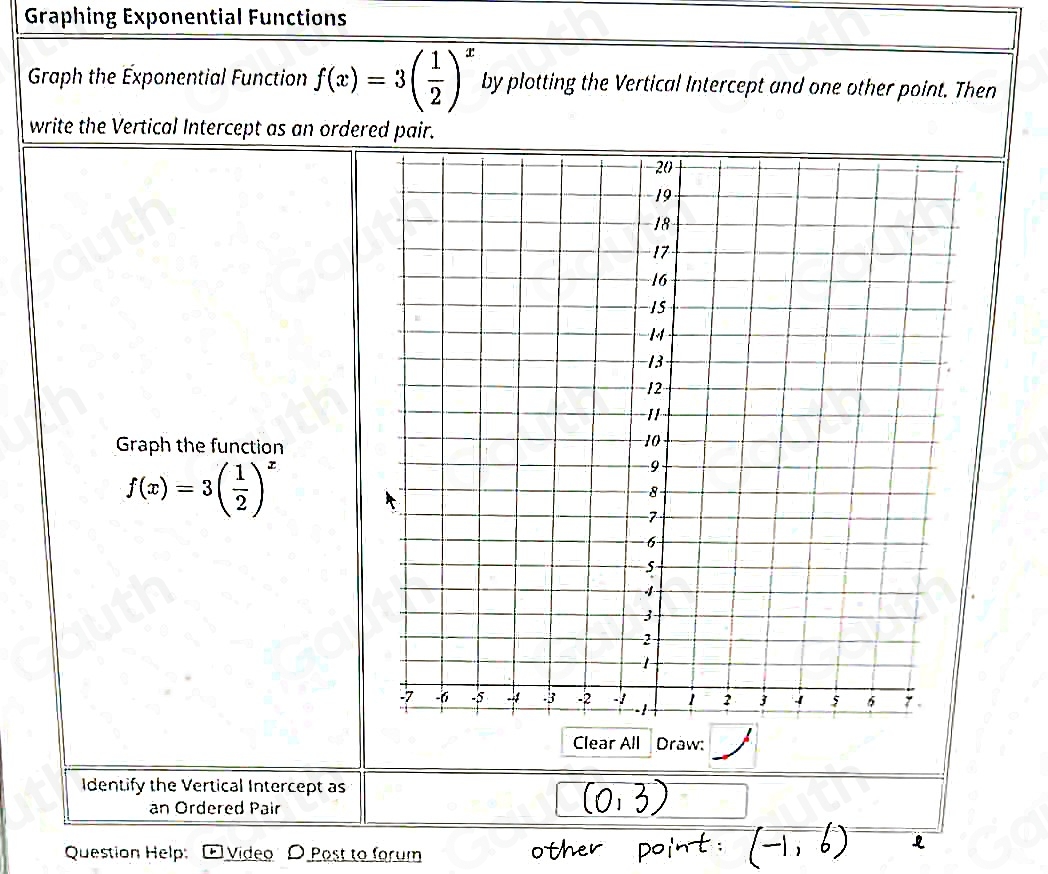 Graphing Exponential Functions 
Graph the Exponential Function f(x)=3( 1/2 )^x by plotting the Vertical Intercept and one other point. Then 
write the Vertical Intercept as an ordered pair. 
Graph the function
f(x)=3( 1/2 )^x
Clear All Draw: 
Identify the Vertical Intercept as 
an Ordered Pair 
Question Help: Vídeo O Post to forum