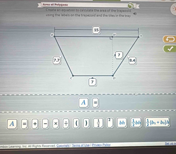 Area of Polygons 
Create an equation to calculate the area of the trapezoid 
using the labels on the trapezoid and the tiles in the tray 
A 
A = + × ÷ ( )  1/2  2 bh ( 1/2 bh)  1/2 (b_1+b_2)h
mbox Learning, Inc. All Rights Reserved. Copyright | Terms of Use | Privacy Policy 
Set up p