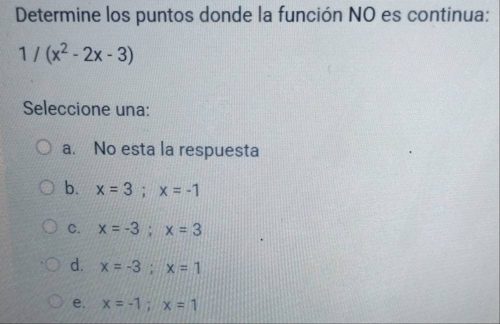 Determine los puntos donde la función NO es continua:
1/(x^2-2x-3)
Seleccione una:
a. No esta la respuesta
b. x=3; x=-1
C. x=-3; x=3
d. x=-3; x=1
e. x=-1; x=1