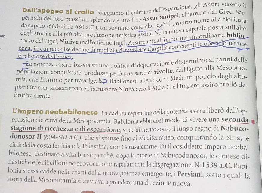 Dall'apogeo al crollo Raggiunto il culmine dell'espansione, gli Assiri vissero il
periodo del loro massimo splendore sotto il re Assurbanipal, chiamato dai Greci Sar-
danapalo (668-circa 630 a.C.), un sovrano colto che legò il proprio nome alla fioritura
at,
degli studi e alla più alta produzione artistica assìra. Nella nuova capitale posta sull'alto
corso del Tigri, Nînive (nell'odierno Iraq), Assurbanipal fondò una straordinaria biblio
teca, in cui raccolse decine di migliaia di tavolette d'argilla contenenti le opère letterarie
e religiose dell'epoca
¯ La potenza assira, basata su una politica di deportazioni e di sterminio ai danni delle
popolazioni conquistate, produsse però una serie di rivolte, dall’Egitto alla Mesopota-
mia, che finirono per travolgerla I Babilonesi, alleati con i Medi, un popolo degli alto-
piani iranici, attaccarono e distrussero Ninive: era il 612 a.C. e l'Impero assiro crollò de-
finitivamente.
L'Impero neobabilonese La caduta repentina della potenza assira liberò dall’op-
pressione le città della Mesopotamia. Babilonia ebbe così modo di vivere una seconda
stagione di ricchezza e di espansione, specialmente sotto il lungo regno di Nabuco-
donosor II (604-562 a.C.), che si spinse fino al Mediterraneo, conquistando la Siria, le
città della costa fenicia e la Palestina, con Gerusalemme. Fu il cosiddetto Impero neoba-
bilonese, destinato a vita breve perché, dopo la morte di Nabucodonosor, le contese di-
nastiche e le ribellioni ne provocarono rapidamente la disgregazione. Nel 539 a.C. Babi-
lonia stessa cadde nelle mani della nuova potenza emergente, i Persiani, sotto i quali la
storia della Mesopotamia si avviava a prendere una direzione nuova.