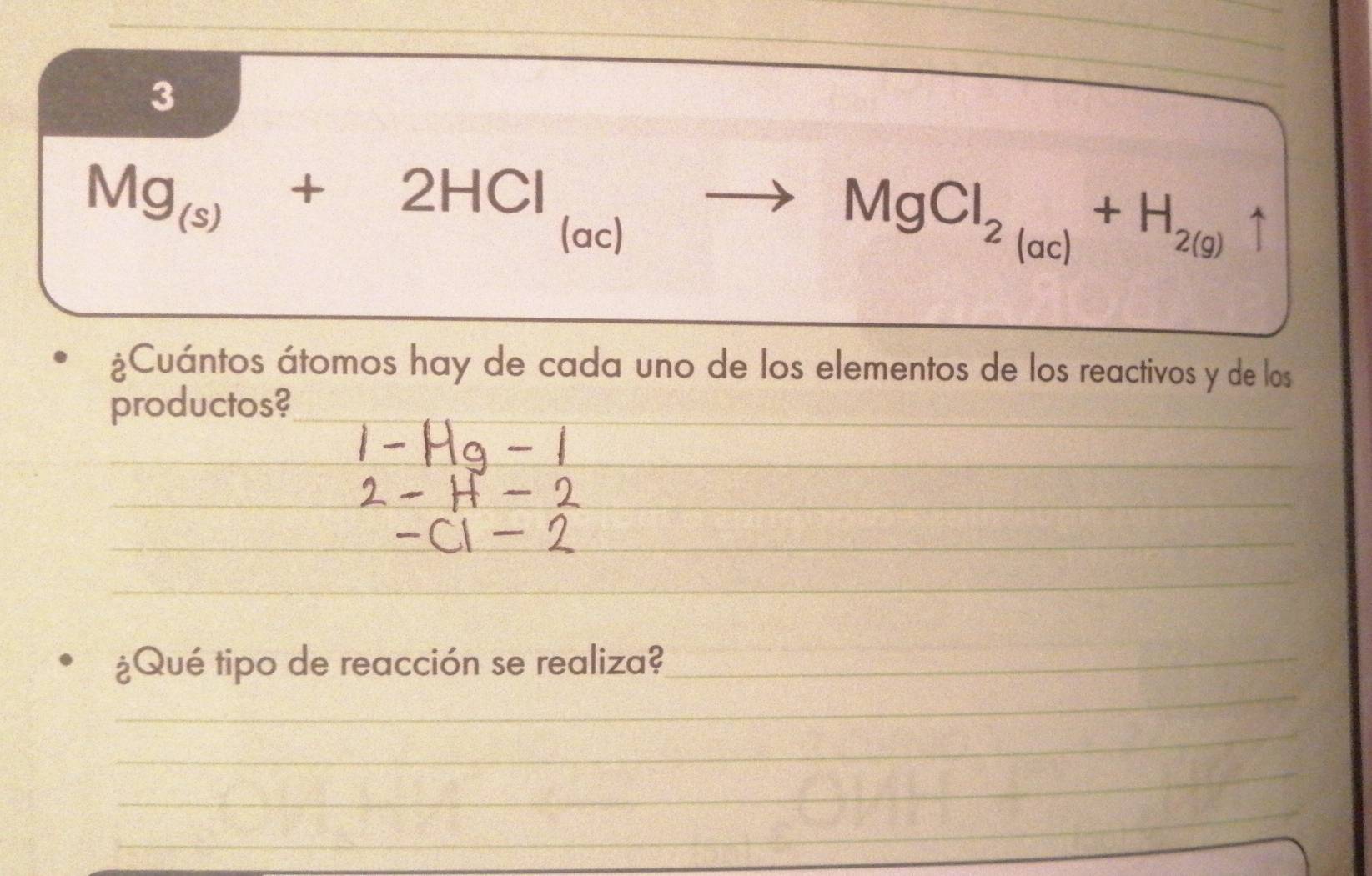 3 
_
Mg_(s)+2HCl_(ac)to MgCl_2(ac)+H_2(g)uparrow
¿Cuántos átomos hay de cada uno de los elementos de los reactivos y de los 
productos? 
_ 
_ 
_ 
_ 
¿Qué tipo de reacción se realiza?_ 
__ 
_ 
_ 
_