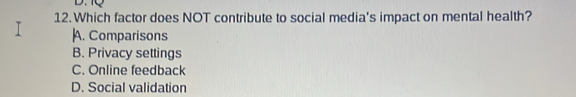 Which factor does NOT contribute to social media's impact on mental health?
|A. Comparisons
B. Privacy settings
C. Online feedback
D. Social validation