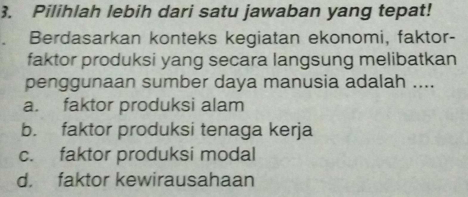 Pilihlah lebih dari satu jawaban yang tepat!
Berdasarkan konteks kegiatan ekonomi, faktor-
faktor produksi yang secara langsung melibatkan
penggunaan sumber daya manusia adalah ....
a. faktor produksi alam
b. faktor produksi tenaga kerja
c. faktor produksi modal
d. faktor kewirausahaan