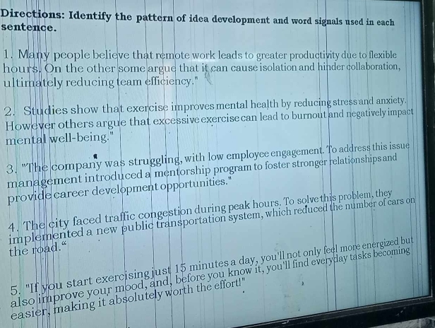 Directions: Identify the pattern of idea development and word signals used in each 
sentence. 
1. Many people believe that remote work leads to greater productivity due to flexible
hours. On the other some argue that it can cause isolation and hinder collaboration, 
ultimately reducing team efficiency." 
2. Studies show that exercise improves mental health by reducing stress and anxiety. 
However others argue that excessive exercise can lead to burnout and negatively impact 
mental well-being." 
3. "The company was struggling, with low employee engagement. To address this issue 
management introduced a mentorship program to foster stronger relationships and 
provide career development opportunities." 
4. The city faced traffic congestion during peak hours. To solve this problem, they 
implemented a new public transportation system, which reduced the number of cars on the road.“ 
5. "If you start exercising just 15 minutes a day, you'll not only feel more energized but 
also improve your mood, and, before you know it, you'll find everyday tasks becoming 
easier, making it absolutely worth the effort!"