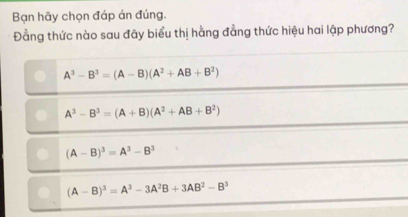 Bạn hãy chọn đáp án đúng.
Đằng thức nào sau đây biểu thị hằng đẳng thức hiệu hai lập phương?
A^3-B^3=(A-B)(A^2+AB+B^2)
A^3-B^3=(A+B)(A^2+AB+B^2)
(A-B)^3=A^3-B^3
(A-B)^3=A^3-3A^2B+3AB^2-B^3