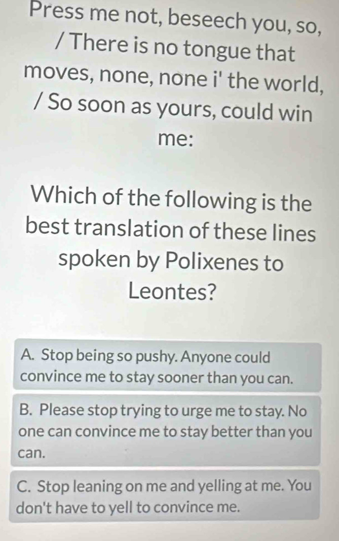 Press me not, beseech you, so,
/ There is no tongue that
moves, none, none i' the world,
/ So soon as yours, could win
me:
Which of the following is the
best translation of these lines
spoken by Polixenes to
Leontes?
A. Stop being so pushy. Anyone could
convince me to stay sooner than you can.
B. Please stop trying to urge me to stay. No
one can convince me to stay better than you
can.
C. Stop leaning on me and yelling at me. You
don't have to yell to convince me.