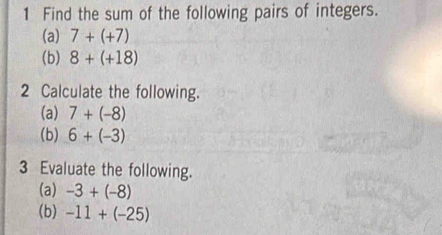 Find the sum of the following pairs of integers. 
(a) 7+(+7)
(b) 8+(+18)
2 Calculate the following. 
(a) 7+(-8)
(b) 6+(-3)
3 Evaluate the following. 
(a) -3+(-8)
(b) -11+(-25)