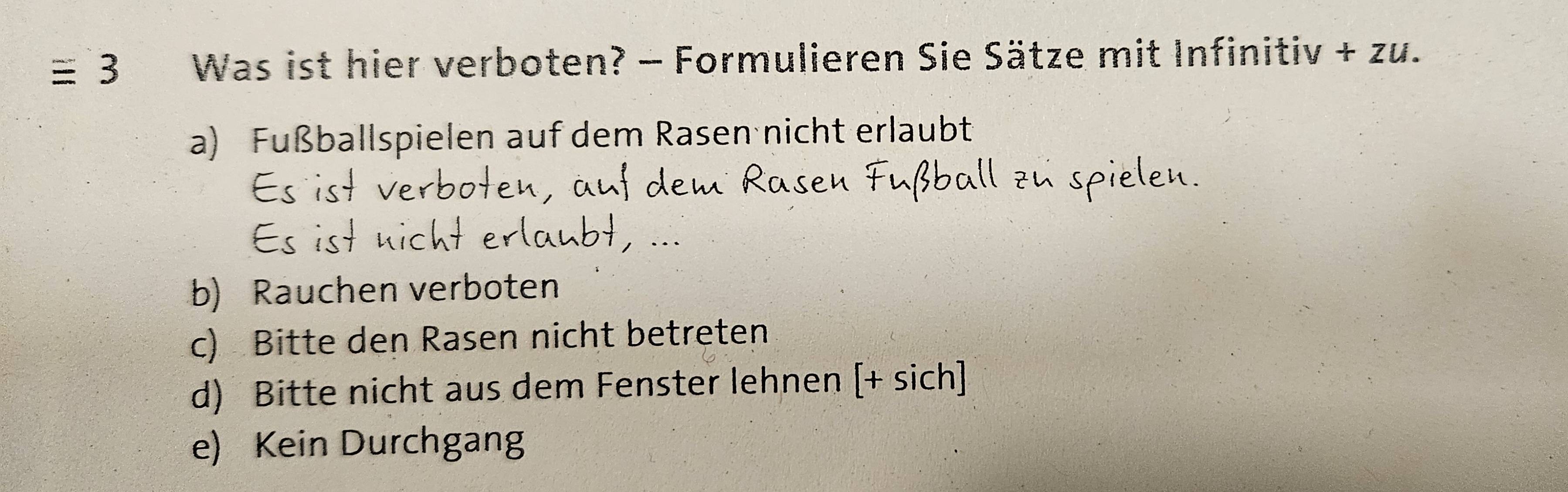 ≡ 3 Was ist hier verboten? - Formulieren Sie Sätze mit Infinitiv +Zu.
a) Fußballspielen auf dem Rasen nicht erlaubt
b) Rauchen verboten
c) Bitte den Rasen nicht betreten
d) Bitte nicht aus dem Fenster lehnen [+ sich]
e) Kein Durchgang