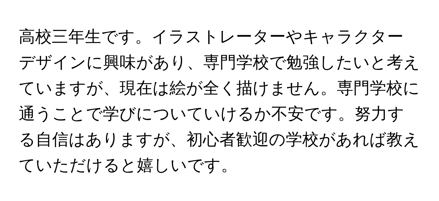 高校三年生です。イラストレーターやキャラクターデザインに興味があり、専門学校で勉強したいと考えていますが、現在は絵が全く描けません。専門学校に通うことで学びについていけるか不安です。努力する自信はありますが、初心者歓迎の学校があれば教えていただけると嬉しいです。