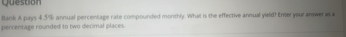 Question 
Bank A pays 4.5% annual percentage rate compounded monthly. What is the effective annual yield? Enter your answer as a 
percentage rounded to two decimal places.