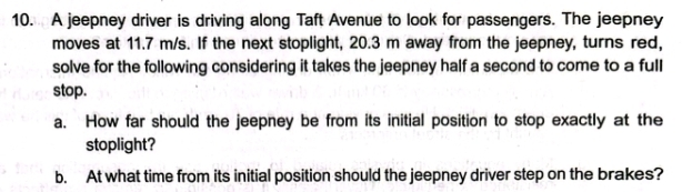 A jeepney driver is driving along Taft Avenue to look for passengers. The jeepney 
moves at 11.7 m/s. If the next stoplight, 20.3 m away from the jeepney, turns red, 
solve for the following considering it takes the jeepney half a second to come to a full 
stop. 
a. How far should the jeepney be from its initial position to stop exactly at the 
stoplight? 
b. At what time from its initial position should the jeepney driver step on the brakes?